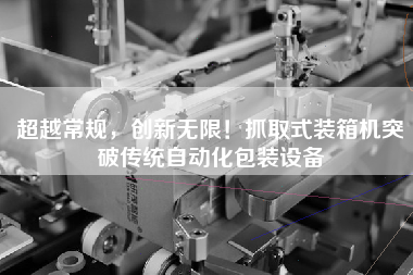 超越常規(guī)，創(chuàng)新無(wú)限！抓取式裝箱機(jī)突破傳統(tǒng)自動(dòng)化包裝設(shè)備